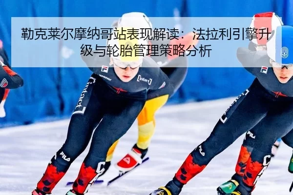 勒克莱尔摩纳哥站表现解读：法拉利引擎升级与轮胎管理策略分析