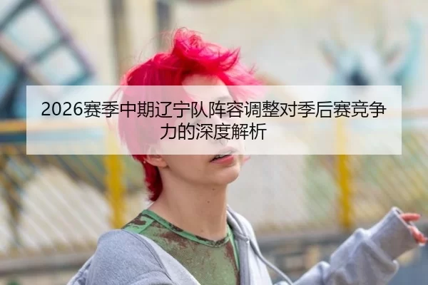 2026赛季中期辽宁队阵容调整对季后赛竞争力的深度解析