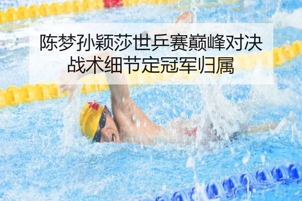 陈梦孙颖莎世乒赛巅峰对决 战术细节定冠军归属